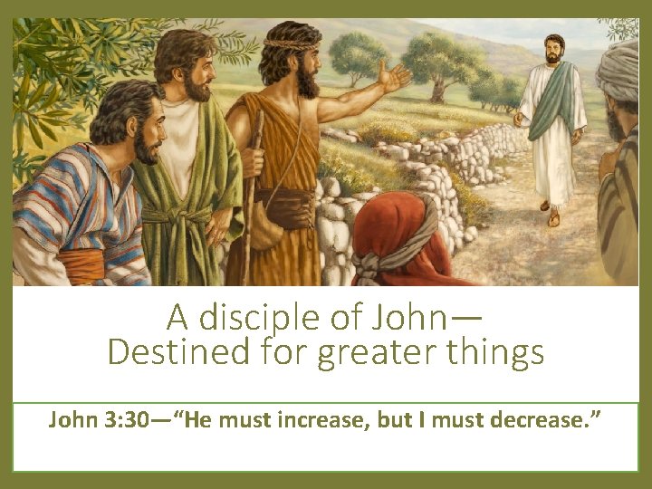 A disciple of John— Destined for greater things John 3: 30—“He must increase, but