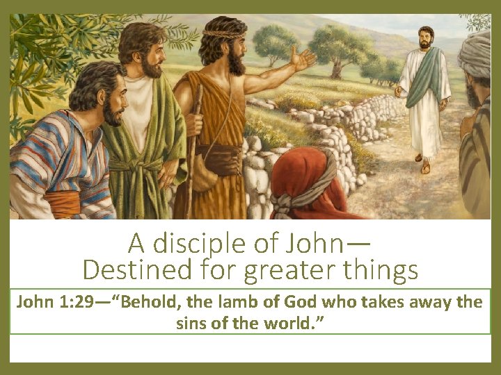 A disciple of John— Destined for greater things John 1: 29—“Behold, the lamb of