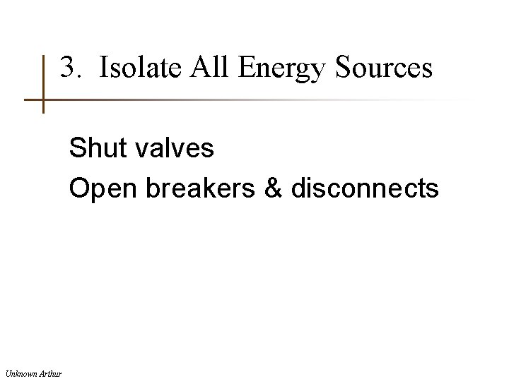 3. Isolate All Energy Sources Shut valves Open breakers & disconnects Unknown Arthur 
