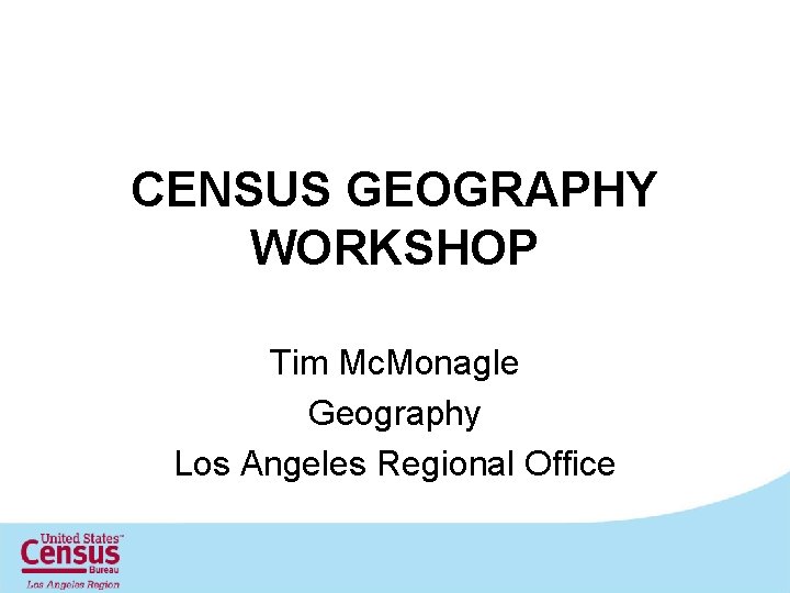 CENSUS GEOGRAPHY WORKSHOP Tim Mc. Monagle Geography Los Angeles Regional Office 