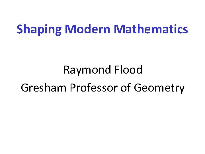 Shaping Modern Mathematics Raymond Flood Gresham Professor of Geometry 