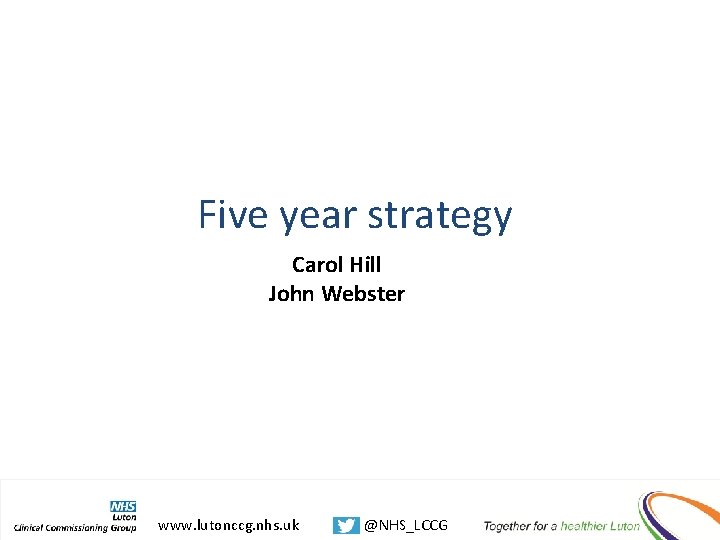 Five year strategy Carol Hill John Webster www. lutonccg. nhs. uk @NHS_LCCG 