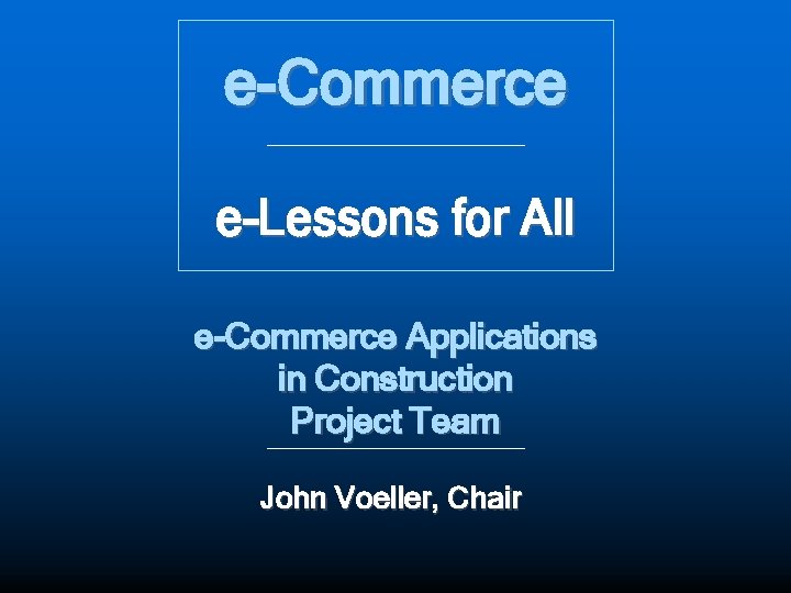 e-Commerce e-Lessons for All e-Commerce Applications in Construction Project Team John Voeller, Chair 