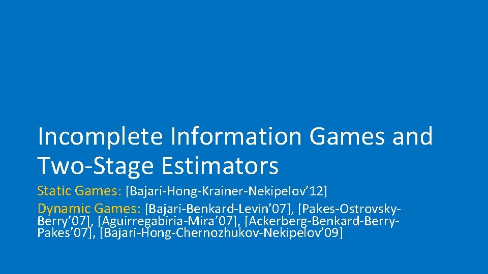 Incomplete Information Games and Two-Stage Estimators Static Games: [Bajari-Hong-Krainer-Nekipelov’ 12] Dynamic Games: [Bajari-Benkard-Levin’ 07],