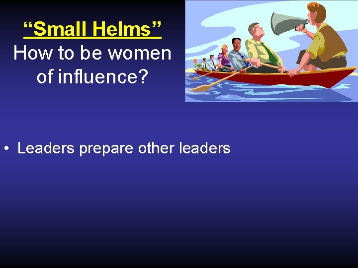 “Small Helms” How to be women of influence? • Leaders prepare other leaders 