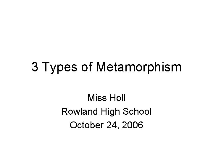 3 Types of Metamorphism Miss Holl Rowland High School October 24, 2006 