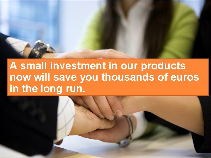 A small investment in our products now will save you thousands of euros in