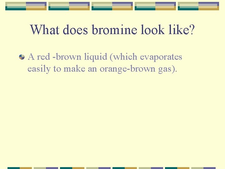 What does bromine look like? A red -brown liquid (which evaporates easily to make