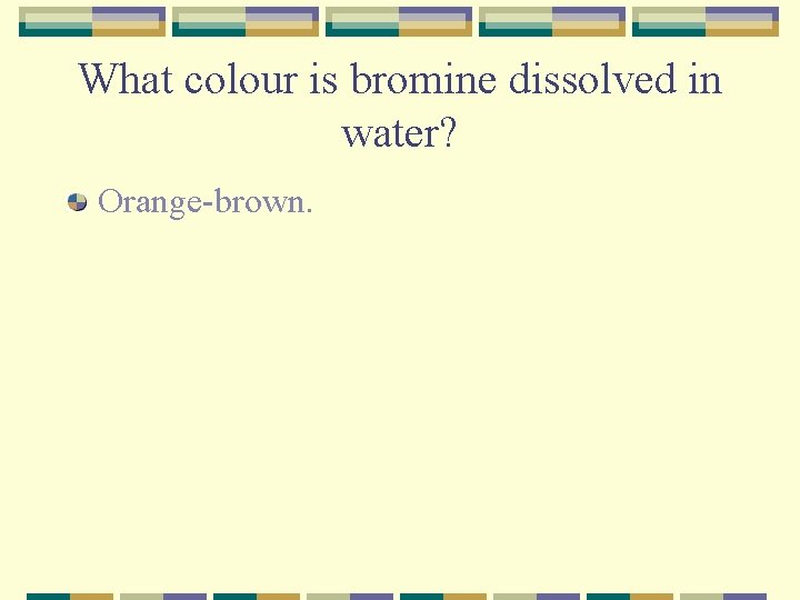 What colour is bromine dissolved in water? Orange-brown. 