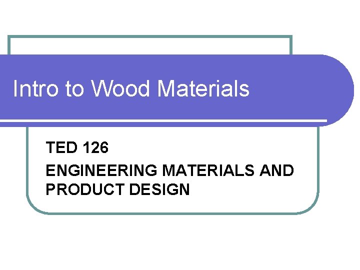 Intro to Wood Materials TED 126 ENGINEERING MATERIALS AND PRODUCT DESIGN 