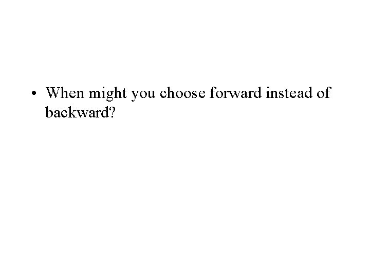  • When might you choose forward instead of backward? 