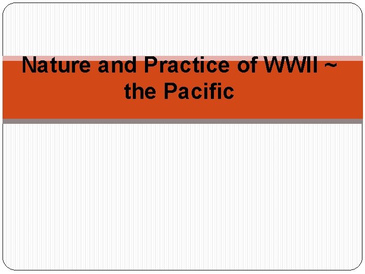 Nature and Practice of WWII ~ the Pacific Nature and Practice of WWII ~ the Pacific