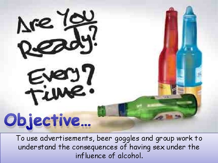 Objective… To use advertisements, beer goggles and group work to understand the consequences of