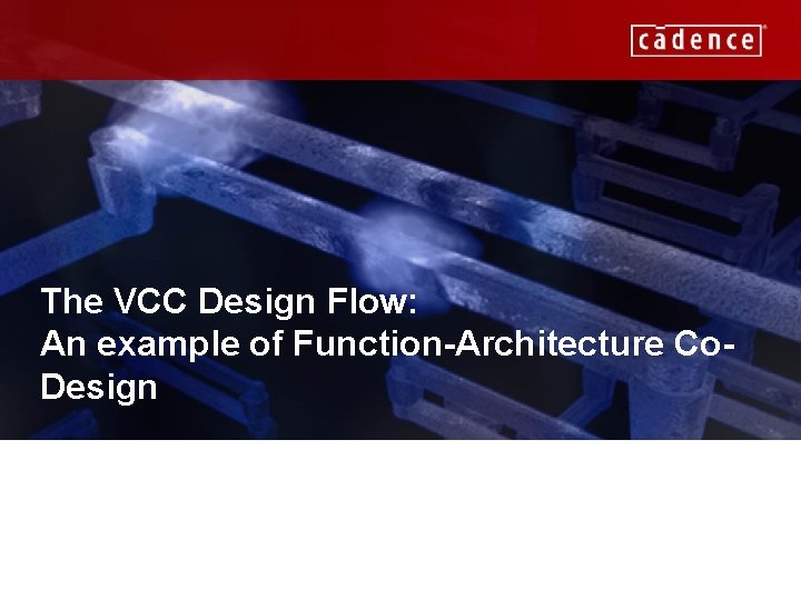 The VCC Design Flow: An example of Function-Architecture Co. Design CADENCE CONFIDENTIAL 