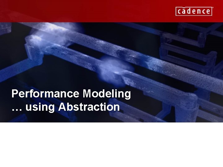 Performance Modeling … using Abstraction CADENCE CONFIDENTIAL 