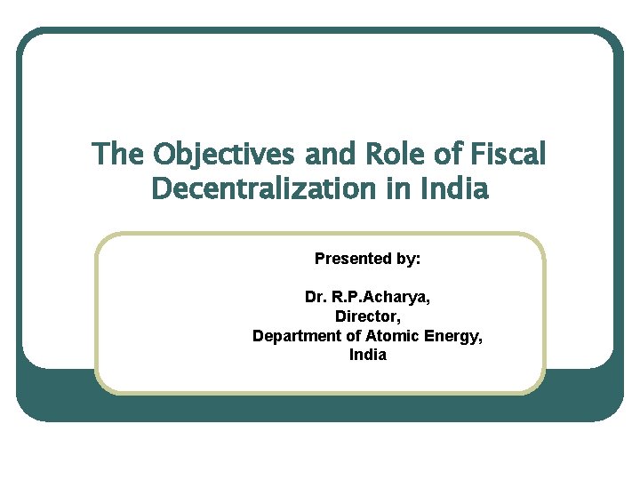 The Objectives and Role of Fiscal Decentralization in India Presented by: Dr. R. P.