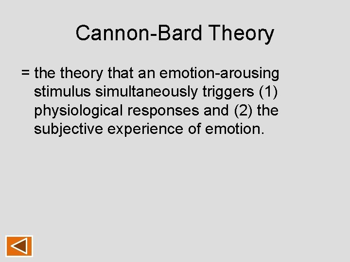 Cannon-Bard Theory = theory that an emotion-arousing stimulus simultaneously triggers (1) physiological responses and Cannon-Bard Theory = theory that an emotion-arousing stimulus simultaneously triggers (1) physiological responses and