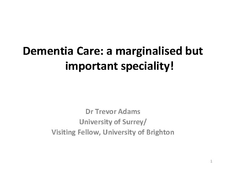 Dementia Care: a marginalised but important speciality! Dr Trevor Adams University of Surrey/ Visiting