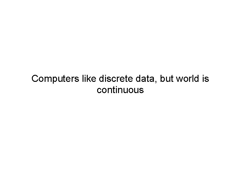 Computers like discrete data, but world is continuous 