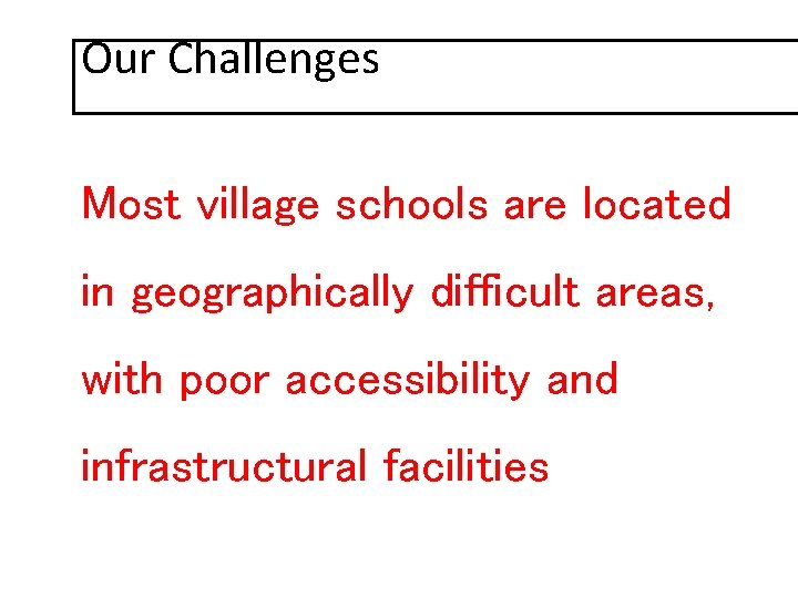 Our Challenges Most village schools are located in geographically difficult areas, with poor accessibility