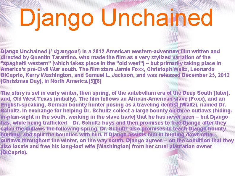 Django Unchained (/ˈdʒæŋɡoʊ/) is a 2012 American western-adventure film written and directed by Quentin Django Unchained (/ˈdʒæŋɡoʊ/) is a 2012 American western-adventure film written and directed by Quentin