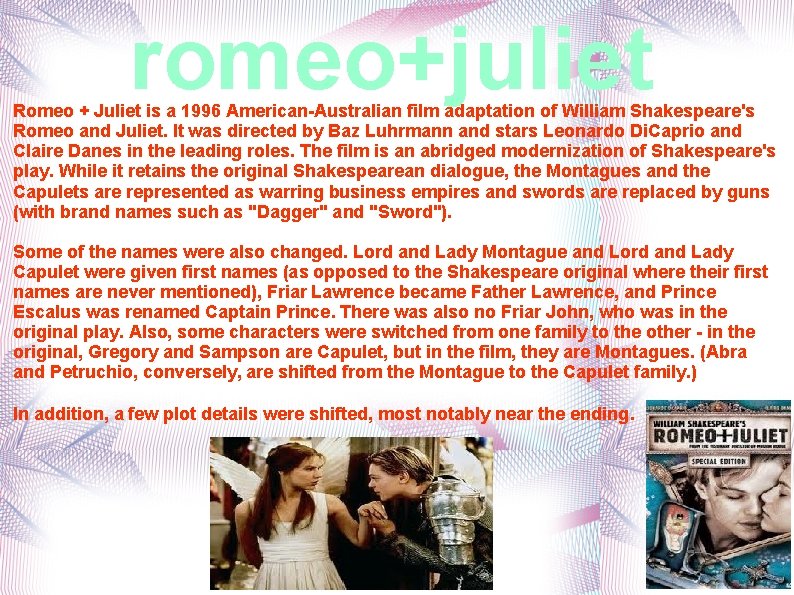 romeo+juliet Romeo + Juliet is a 1996 American-Australian film adaptation of William Shakespeare's Romeo