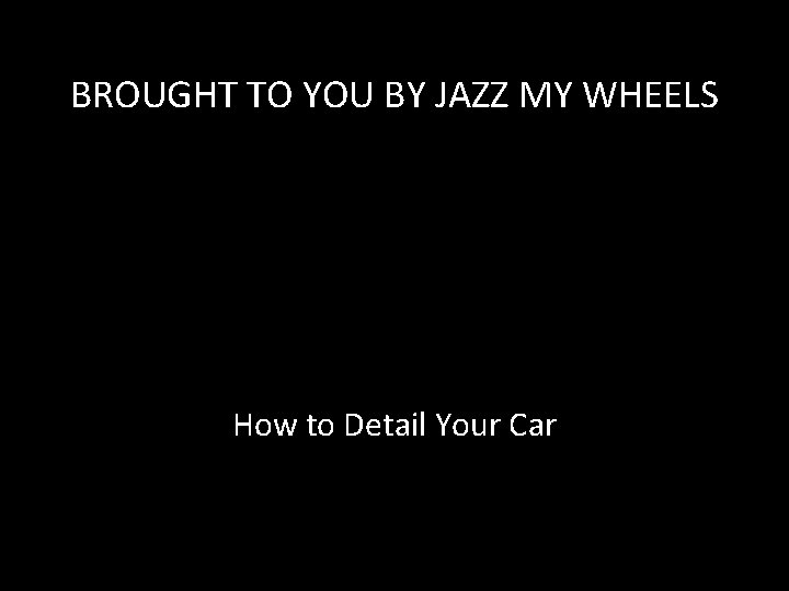 BROUGHT TO YOU BY JAZZ MY WHEELS How to Detail Your Car 