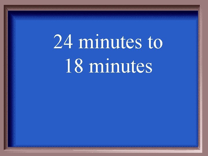 24 minutes to 18 minutes 