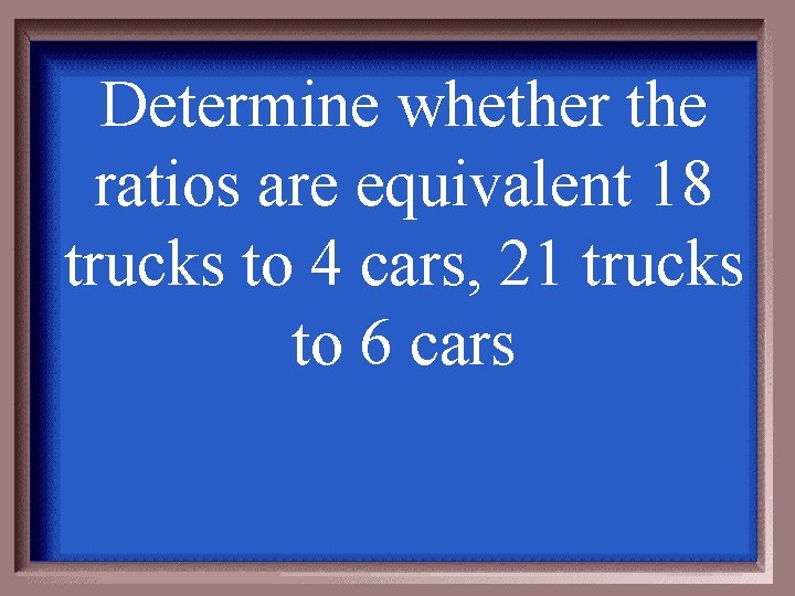 Determine whether the ratios are equivalent 18 trucks to 4 cars, 21 trucks to