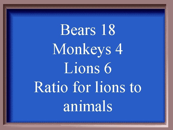 Bears 18 Monkeys 4 Lions 6 Ratio for lions to animals 