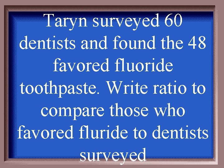 Taryn surveyed 60 dentists and found the 48 favored fluoride toothpaste. Write ratio to