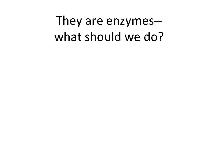 They are enzymes-what should we do? 