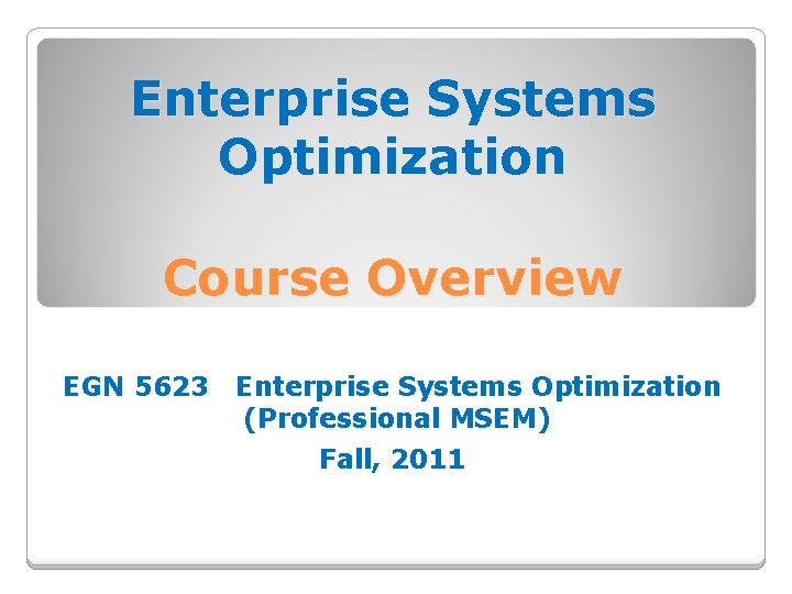 Enterprise Systems Optimization Course Overview EGN 5623 Enterprise Systems Optimization (Professional MSEM) Fall, 2011