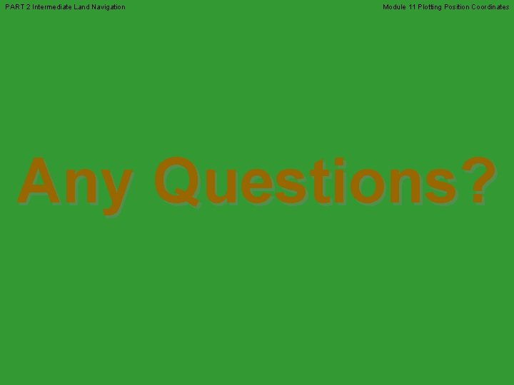 PART 2 Intermediate Land Navigation Module 11 Plotting Position Coordinates Any Questions? PART 2 Intermediate Land Navigation Module 11 Plotting Position Coordinates Any Questions?
