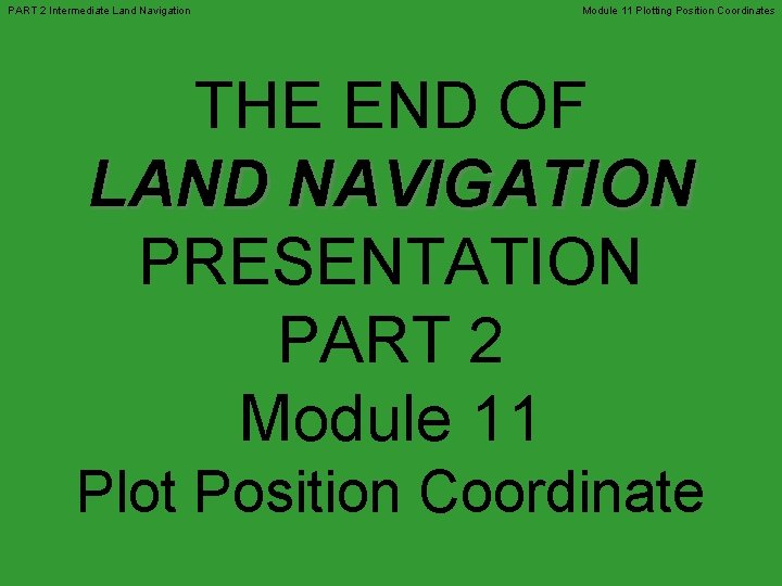 PART 2 Intermediate Land Navigation Module 11 Plotting Position Coordinates THE END OF LAND PART 2 Intermediate Land Navigation Module 11 Plotting Position Coordinates THE END OF LAND