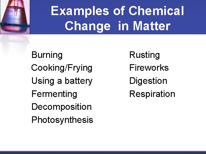 Examples of Chemical Change in Matter Burning Cooking/Frying Using a battery Fermenting Decomposition Photosynthesis