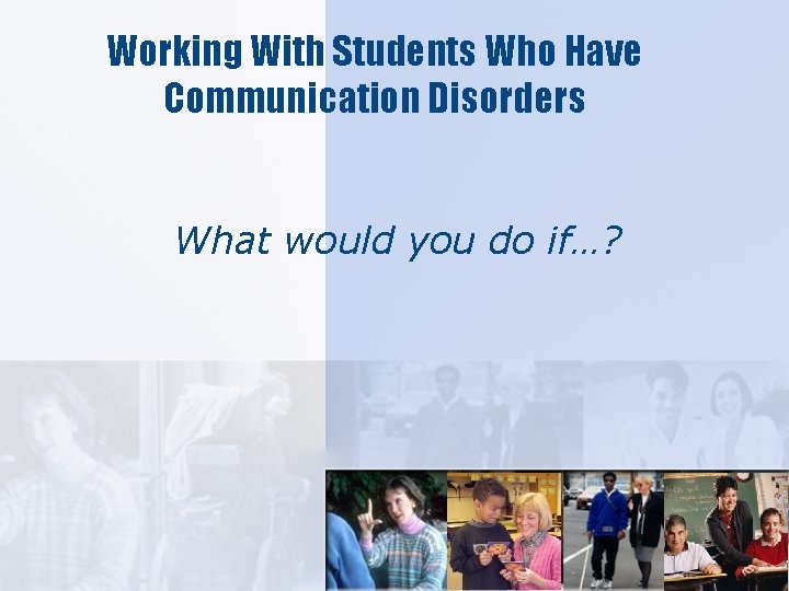 Working With Students Who Have Communication Disorders What would you do if…? 