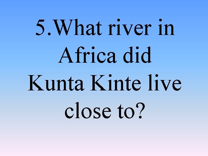 5. What river in Africa did Kunta Kinte live close to? 