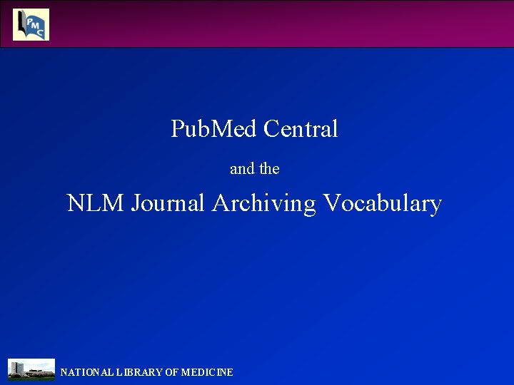 Pub. Med Central and the NLM Journal Archiving Vocabulary NATIONAL LIBRARY OF MEDICINE 