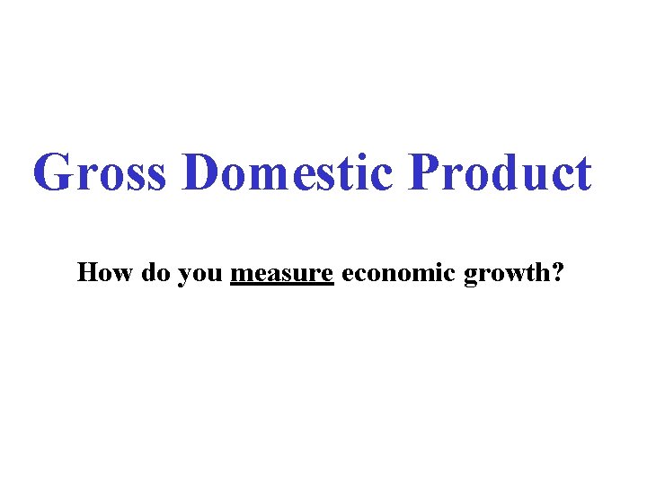 Gross Domestic Product How do you measure economic growth? 