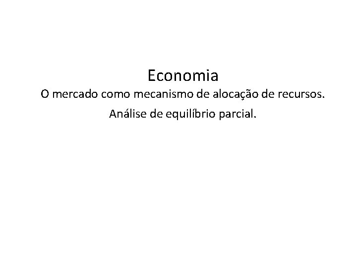 Economia O mercado como mecanismo de alocação de recursos. Análise de equilíbrio parcial. 