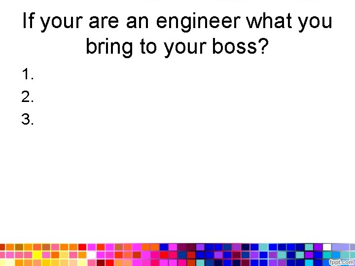 If your are an engineer what you bring to your boss? 1. 2. 3.