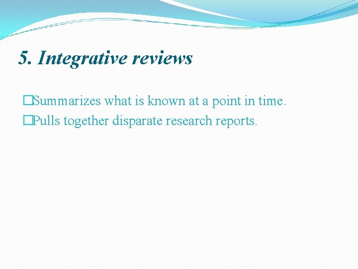 5. Integrative reviews �Summarizes what is known at a point in time. �Pulls together