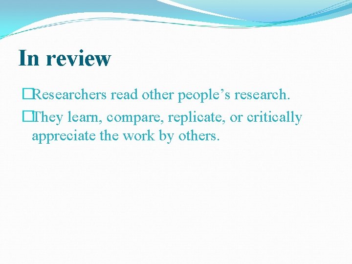 In review �Researchers read other people’s research. �They learn, compare, replicate, or critically appreciate