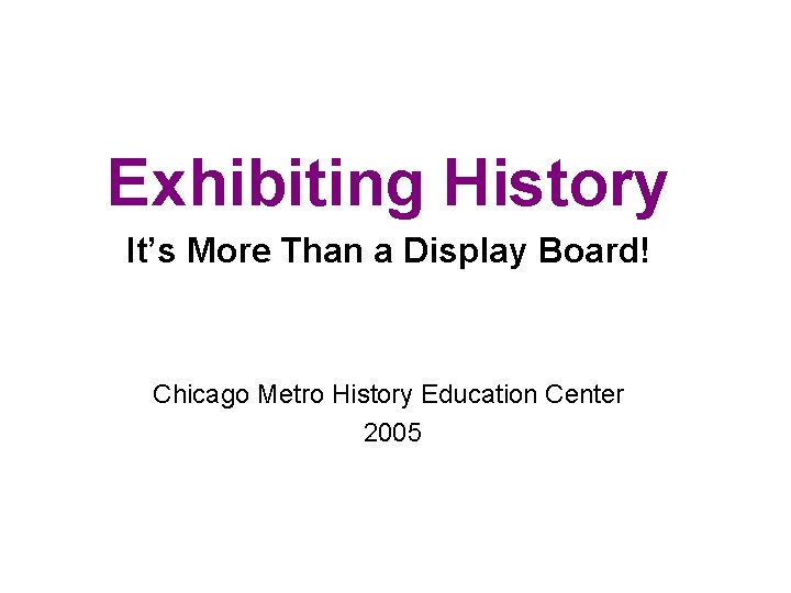 Exhibiting History It’s More Than a Display Board! Chicago Metro History Education Center 2005