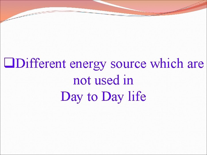 q. Different energy source which are not used in Day to Day life 