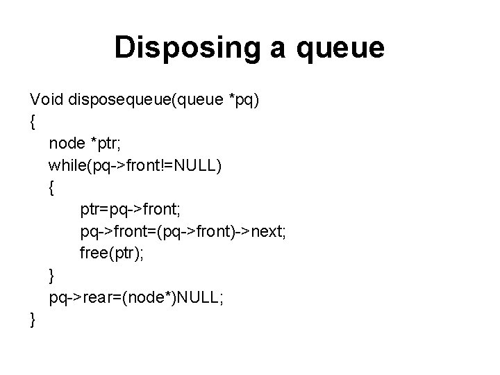 Disposing a queue Void disposequeue(queue *pq) { node *ptr; while(pq->front!=NULL) { ptr=pq->front; pq->front=(pq->front)->next; free(ptr);