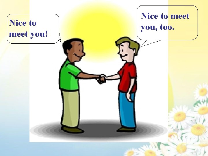 Nice to meet you! Nice to meet you, too. 