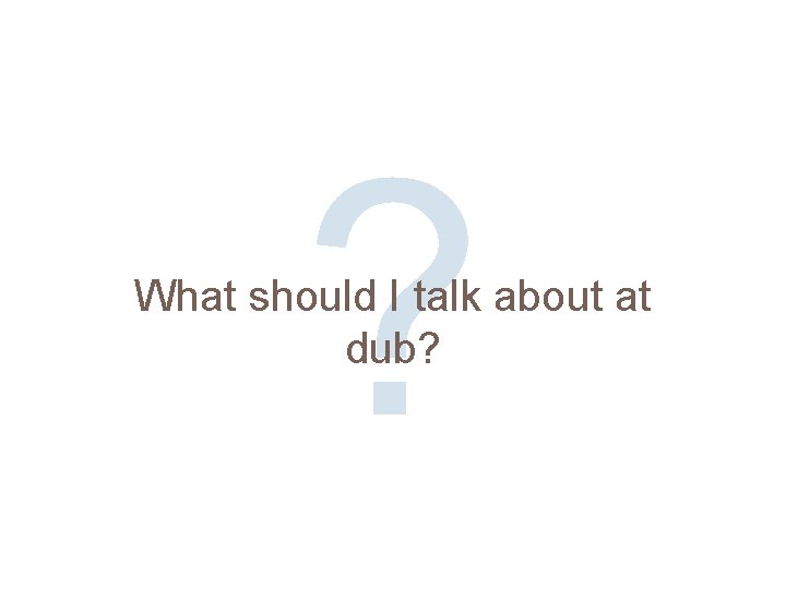 ? What should I talk about at dub? 