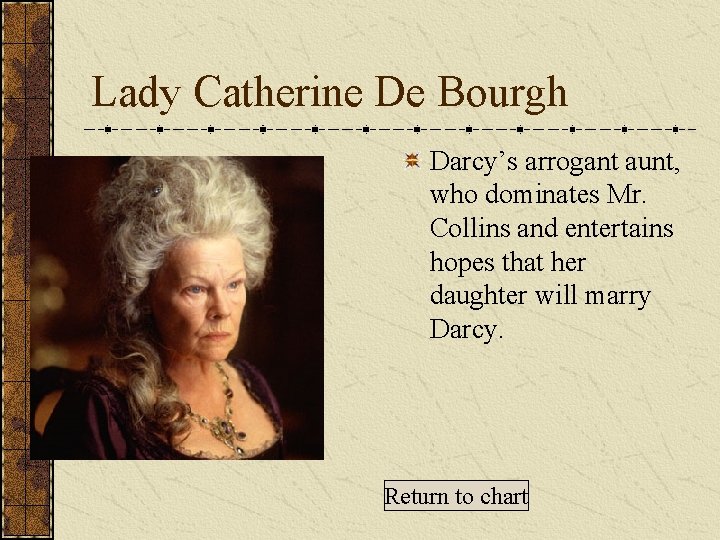 Lady Catherine De Bourgh Darcy’s arrogant aunt, who dominates Mr. Collins and entertains hopes